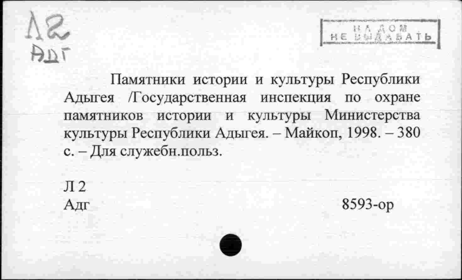 ﻿
ДО М
Памятники истории и культуры Республики Адыгея /Государственная инспекция по охране памятников истории и культуры Министерства культуры Республики Адыгея. - Майкоп, 1998. - 380 с. - Для служебн.польз.
Л2
Адг
8593-ор